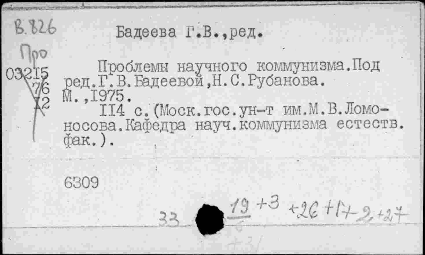 ﻿Бадеева Г.В.,ред.
|Ч?ТС- Проблемы научного коммунизма.Под ред.Г.В.Бадеевой,Н.С.Рубанова.
М. ,1975.
г\ 114 с. (Моск.гос.ун-т им.М.В.Ломоносова. Кафедра науч.коммунизма естеств. фак.).	.
6309